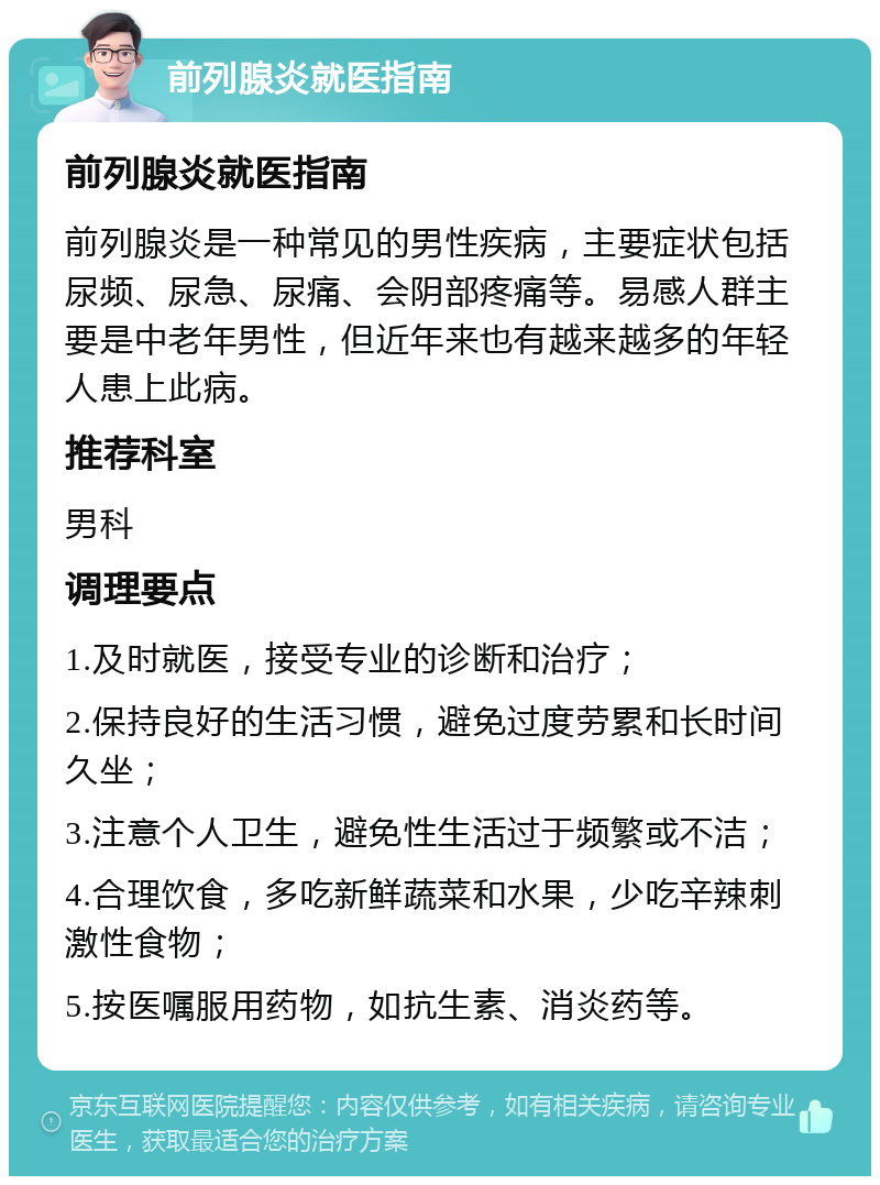 前列腺炎就医指南 前列腺炎就医指南 前列腺炎是一种常见的男性疾病，主要症状包括尿频、尿急、尿痛、会阴部疼痛等。易感人群主要是中老年男性，但近年来也有越来越多的年轻人患上此病。 推荐科室 男科 调理要点 1.及时就医，接受专业的诊断和治疗； 2.保持良好的生活习惯，避免过度劳累和长时间久坐； 3.注意个人卫生，避免性生活过于频繁或不洁； 4.合理饮食，多吃新鲜蔬菜和水果，少吃辛辣刺激性食物； 5.按医嘱服用药物，如抗生素、消炎药等。