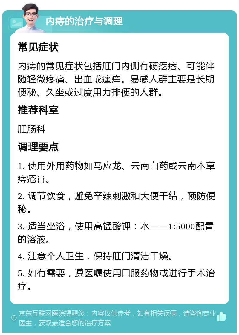 内痔的治疗与调理 常见症状 内痔的常见症状包括肛门内侧有硬疙瘩、可能伴随轻微疼痛、出血或瘙痒。易感人群主要是长期便秘、久坐或过度用力排便的人群。 推荐科室 肛肠科 调理要点 1. 使用外用药物如马应龙、云南白药或云南本草痔疮膏。 2. 调节饮食，避免辛辣刺激和大便干结，预防便秘。 3. 适当坐浴，使用高锰酸钾：水——1:5000配置的溶液。 4. 注意个人卫生，保持肛门清洁干燥。 5. 如有需要，遵医嘱使用口服药物或进行手术治疗。