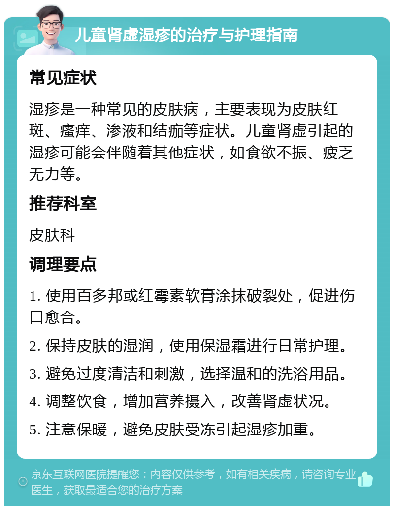 儿童肾虚湿疹的治疗与护理指南 常见症状 湿疹是一种常见的皮肤病，主要表现为皮肤红斑、瘙痒、渗液和结痂等症状。儿童肾虚引起的湿疹可能会伴随着其他症状，如食欲不振、疲乏无力等。 推荐科室 皮肤科 调理要点 1. 使用百多邦或红霉素软膏涂抹破裂处，促进伤口愈合。 2. 保持皮肤的湿润，使用保湿霜进行日常护理。 3. 避免过度清洁和刺激，选择温和的洗浴用品。 4. 调整饮食，增加营养摄入，改善肾虚状况。 5. 注意保暖，避免皮肤受冻引起湿疹加重。