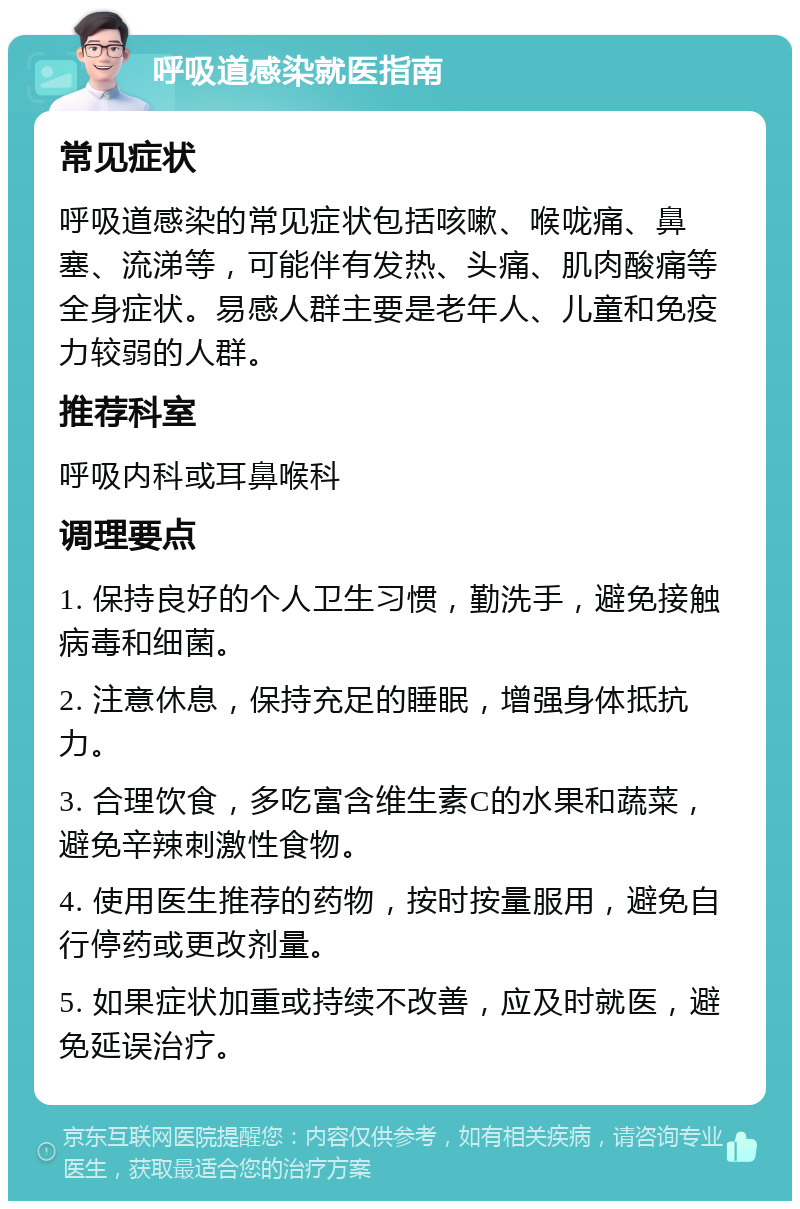 呼吸道感染就医指南 常见症状 呼吸道感染的常见症状包括咳嗽、喉咙痛、鼻塞、流涕等，可能伴有发热、头痛、肌肉酸痛等全身症状。易感人群主要是老年人、儿童和免疫力较弱的人群。 推荐科室 呼吸内科或耳鼻喉科 调理要点 1. 保持良好的个人卫生习惯，勤洗手，避免接触病毒和细菌。 2. 注意休息，保持充足的睡眠，增强身体抵抗力。 3. 合理饮食，多吃富含维生素C的水果和蔬菜，避免辛辣刺激性食物。 4. 使用医生推荐的药物，按时按量服用，避免自行停药或更改剂量。 5. 如果症状加重或持续不改善，应及时就医，避免延误治疗。