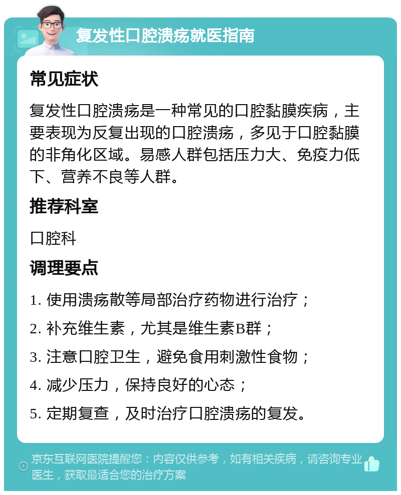 复发性口腔溃疡就医指南 常见症状 复发性口腔溃疡是一种常见的口腔黏膜疾病，主要表现为反复出现的口腔溃疡，多见于口腔黏膜的非角化区域。易感人群包括压力大、免疫力低下、营养不良等人群。 推荐科室 口腔科 调理要点 1. 使用溃疡散等局部治疗药物进行治疗； 2. 补充维生素，尤其是维生素B群； 3. 注意口腔卫生，避免食用刺激性食物； 4. 减少压力，保持良好的心态； 5. 定期复查，及时治疗口腔溃疡的复发。