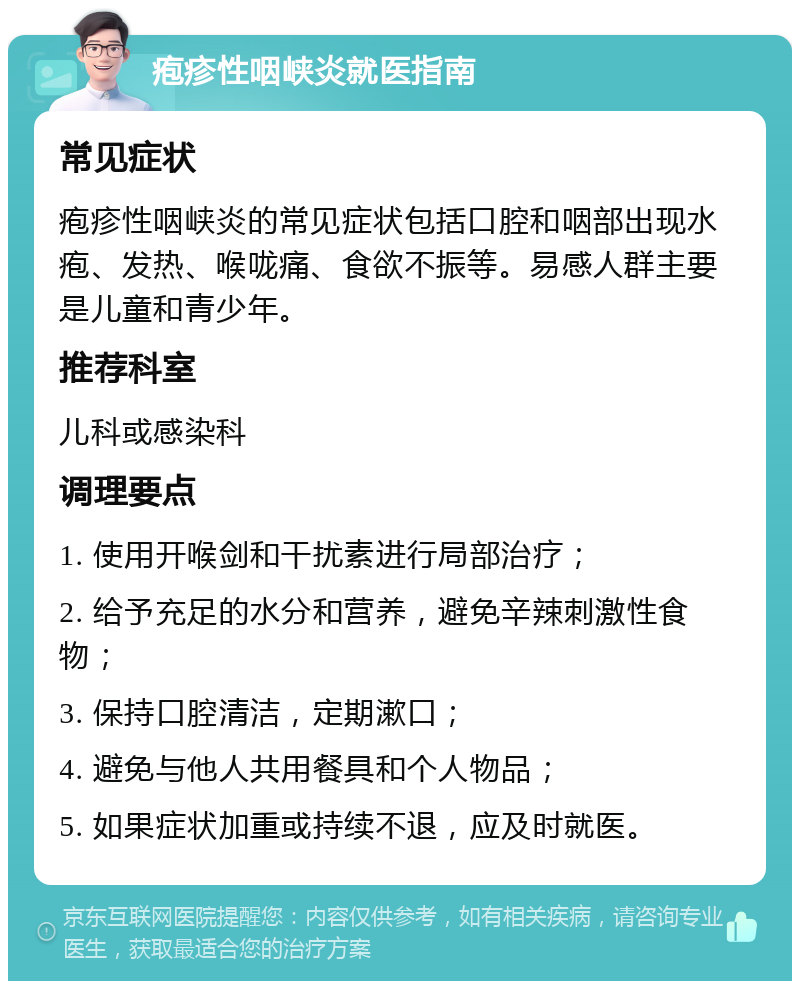 疱疹性咽峡炎就医指南 常见症状 疱疹性咽峡炎的常见症状包括口腔和咽部出现水疱、发热、喉咙痛、食欲不振等。易感人群主要是儿童和青少年。 推荐科室 儿科或感染科 调理要点 1. 使用开喉剑和干扰素进行局部治疗； 2. 给予充足的水分和营养，避免辛辣刺激性食物； 3. 保持口腔清洁，定期漱口； 4. 避免与他人共用餐具和个人物品； 5. 如果症状加重或持续不退，应及时就医。