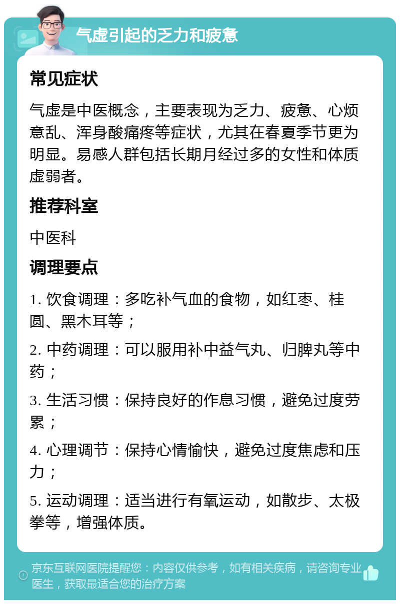 气虚引起的乏力和疲惫 常见症状 气虚是中医概念，主要表现为乏力、疲惫、心烦意乱、浑身酸痛疼等症状，尤其在春夏季节更为明显。易感人群包括长期月经过多的女性和体质虚弱者。 推荐科室 中医科 调理要点 1. 饮食调理：多吃补气血的食物，如红枣、桂圆、黑木耳等； 2. 中药调理：可以服用补中益气丸、归脾丸等中药； 3. 生活习惯：保持良好的作息习惯，避免过度劳累； 4. 心理调节：保持心情愉快，避免过度焦虑和压力； 5. 运动调理：适当进行有氧运动，如散步、太极拳等，增强体质。