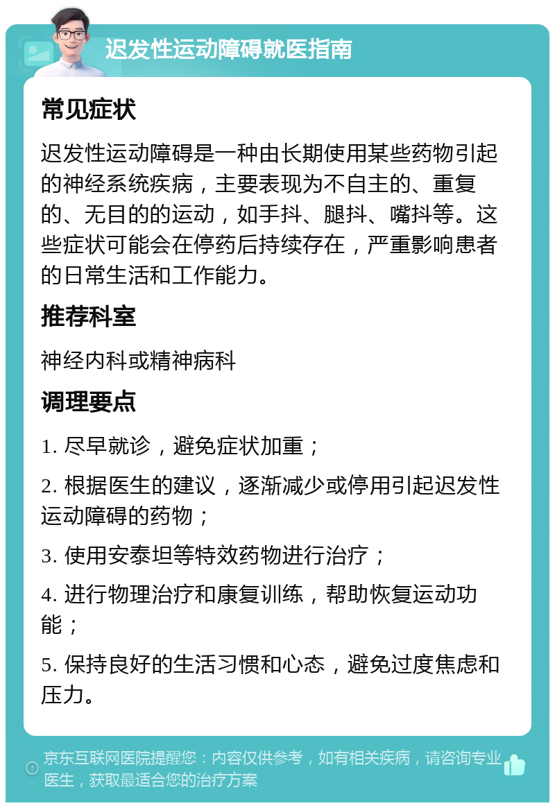 迟发性运动障碍就医指南 常见症状 迟发性运动障碍是一种由长期使用某些药物引起的神经系统疾病，主要表现为不自主的、重复的、无目的的运动，如手抖、腿抖、嘴抖等。这些症状可能会在停药后持续存在，严重影响患者的日常生活和工作能力。 推荐科室 神经内科或精神病科 调理要点 1. 尽早就诊，避免症状加重； 2. 根据医生的建议，逐渐减少或停用引起迟发性运动障碍的药物； 3. 使用安泰坦等特效药物进行治疗； 4. 进行物理治疗和康复训练，帮助恢复运动功能； 5. 保持良好的生活习惯和心态，避免过度焦虑和压力。