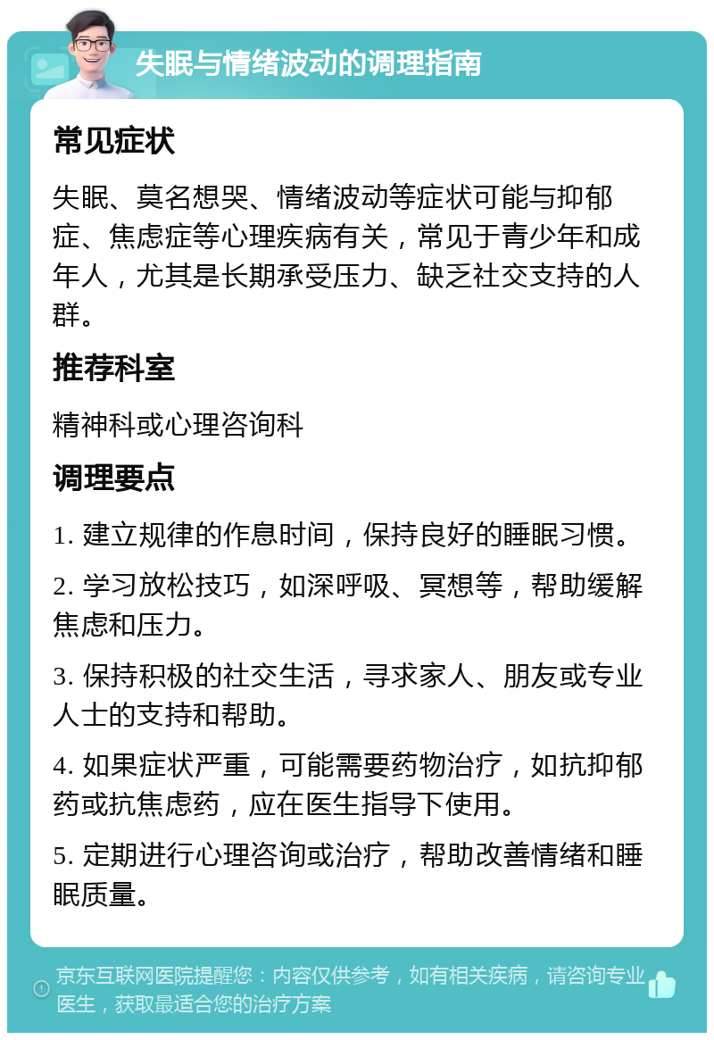 失眠与情绪波动的调理指南 常见症状 失眠、莫名想哭、情绪波动等症状可能与抑郁症、焦虑症等心理疾病有关，常见于青少年和成年人，尤其是长期承受压力、缺乏社交支持的人群。 推荐科室 精神科或心理咨询科 调理要点 1. 建立规律的作息时间，保持良好的睡眠习惯。 2. 学习放松技巧，如深呼吸、冥想等，帮助缓解焦虑和压力。 3. 保持积极的社交生活，寻求家人、朋友或专业人士的支持和帮助。 4. 如果症状严重，可能需要药物治疗，如抗抑郁药或抗焦虑药，应在医生指导下使用。 5. 定期进行心理咨询或治疗，帮助改善情绪和睡眠质量。