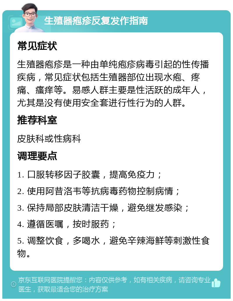 生殖器疱疹反复发作指南 常见症状 生殖器疱疹是一种由单纯疱疹病毒引起的性传播疾病，常见症状包括生殖器部位出现水疱、疼痛、瘙痒等。易感人群主要是性活跃的成年人，尤其是没有使用安全套进行性行为的人群。 推荐科室 皮肤科或性病科 调理要点 1. 口服转移因子胶囊，提高免疫力； 2. 使用阿昔洛韦等抗病毒药物控制病情； 3. 保持局部皮肤清洁干燥，避免继发感染； 4. 遵循医嘱，按时服药； 5. 调整饮食，多喝水，避免辛辣海鲜等刺激性食物。