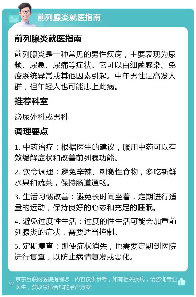 前列腺炎就医指南 前列腺炎就医指南 前列腺炎是一种常见的男性疾病，主要表现为尿频、尿急、尿痛等症状。它可以由细菌感染、免疫系统异常或其他因素引起。中年男性是高发人群，但年轻人也可能患上此病。 推荐科室 泌尿外科或男科 调理要点 1. 中药治疗：根据医生的建议，服用中药可以有效缓解症状和改善前列腺功能。 2. 饮食调理：避免辛辣、刺激性食物，多吃新鲜水果和蔬菜，保持肠道通畅。 3. 生活习惯改善：避免长时间坐着，定期进行适量的运动，保持良好的心态和充足的睡眠。 4. 避免过度性生活：过度的性生活可能会加重前列腺炎的症状，需要适当控制。 5. 定期复查：即使症状消失，也需要定期到医院进行复查，以防止病情复发或恶化。