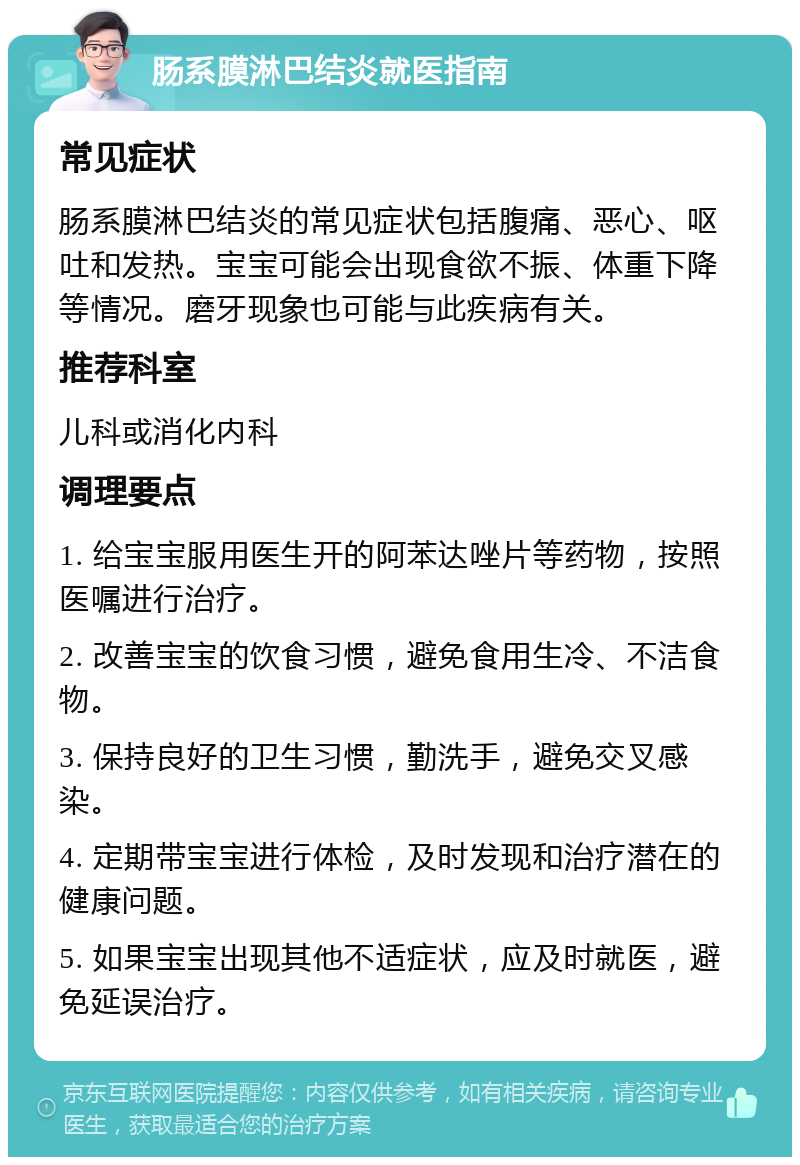 肠系膜淋巴结炎就医指南 常见症状 肠系膜淋巴结炎的常见症状包括腹痛、恶心、呕吐和发热。宝宝可能会出现食欲不振、体重下降等情况。磨牙现象也可能与此疾病有关。 推荐科室 儿科或消化内科 调理要点 1. 给宝宝服用医生开的阿苯达唑片等药物，按照医嘱进行治疗。 2. 改善宝宝的饮食习惯，避免食用生冷、不洁食物。 3. 保持良好的卫生习惯，勤洗手，避免交叉感染。 4. 定期带宝宝进行体检，及时发现和治疗潜在的健康问题。 5. 如果宝宝出现其他不适症状，应及时就医，避免延误治疗。