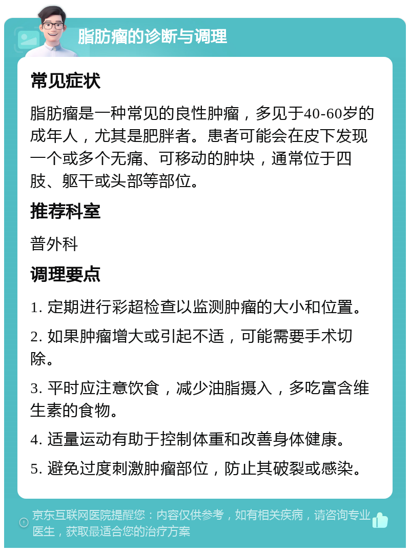 脂肪瘤的诊断与调理 常见症状 脂肪瘤是一种常见的良性肿瘤，多见于40-60岁的成年人，尤其是肥胖者。患者可能会在皮下发现一个或多个无痛、可移动的肿块，通常位于四肢、躯干或头部等部位。 推荐科室 普外科 调理要点 1. 定期进行彩超检查以监测肿瘤的大小和位置。 2. 如果肿瘤增大或引起不适，可能需要手术切除。 3. 平时应注意饮食，减少油脂摄入，多吃富含维生素的食物。 4. 适量运动有助于控制体重和改善身体健康。 5. 避免过度刺激肿瘤部位，防止其破裂或感染。