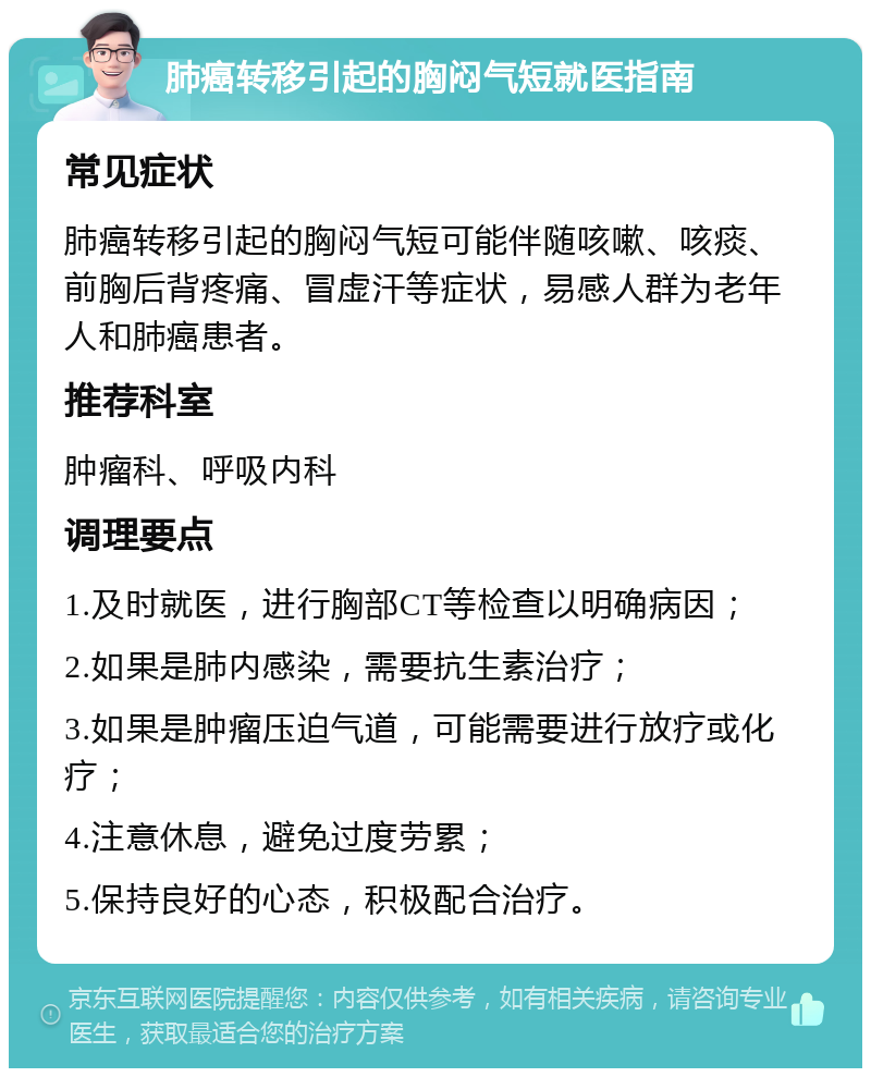 肺癌转移引起的胸闷气短就医指南 常见症状 肺癌转移引起的胸闷气短可能伴随咳嗽、咳痰、前胸后背疼痛、冒虚汗等症状，易感人群为老年人和肺癌患者。 推荐科室 肿瘤科、呼吸内科 调理要点 1.及时就医，进行胸部CT等检查以明确病因； 2.如果是肺内感染，需要抗生素治疗； 3.如果是肿瘤压迫气道，可能需要进行放疗或化疗； 4.注意休息，避免过度劳累； 5.保持良好的心态，积极配合治疗。