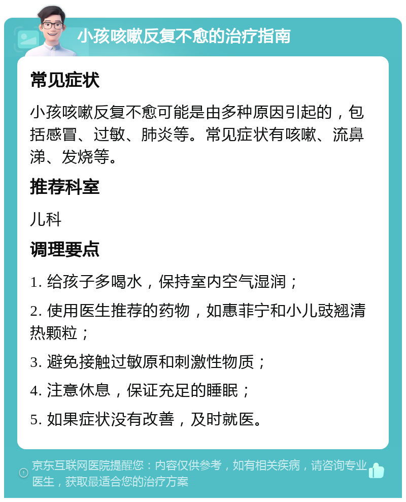 小孩咳嗽反复不愈的治疗指南 常见症状 小孩咳嗽反复不愈可能是由多种原因引起的，包括感冒、过敏、肺炎等。常见症状有咳嗽、流鼻涕、发烧等。 推荐科室 儿科 调理要点 1. 给孩子多喝水，保持室内空气湿润； 2. 使用医生推荐的药物，如惠菲宁和小儿豉翘清热颗粒； 3. 避免接触过敏原和刺激性物质； 4. 注意休息，保证充足的睡眠； 5. 如果症状没有改善，及时就医。