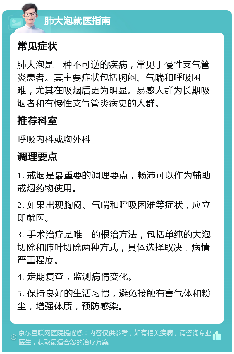 肺大泡就医指南 常见症状 肺大泡是一种不可逆的疾病，常见于慢性支气管炎患者。其主要症状包括胸闷、气喘和呼吸困难，尤其在吸烟后更为明显。易感人群为长期吸烟者和有慢性支气管炎病史的人群。 推荐科室 呼吸内科或胸外科 调理要点 1. 戒烟是最重要的调理要点，畅沛可以作为辅助戒烟药物使用。 2. 如果出现胸闷、气喘和呼吸困难等症状，应立即就医。 3. 手术治疗是唯一的根治方法，包括单纯的大泡切除和肺叶切除两种方式，具体选择取决于病情严重程度。 4. 定期复查，监测病情变化。 5. 保持良好的生活习惯，避免接触有害气体和粉尘，增强体质，预防感染。