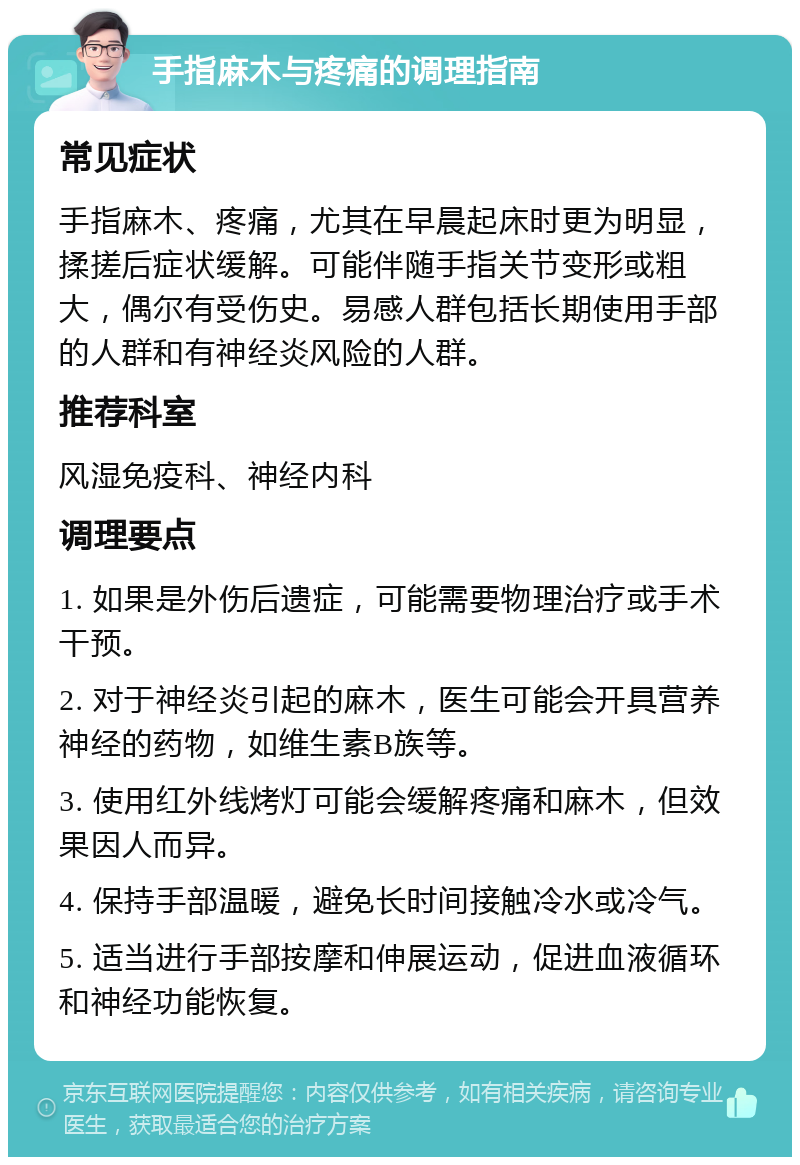 手指麻木与疼痛的调理指南 常见症状 手指麻木、疼痛，尤其在早晨起床时更为明显，揉搓后症状缓解。可能伴随手指关节变形或粗大，偶尔有受伤史。易感人群包括长期使用手部的人群和有神经炎风险的人群。 推荐科室 风湿免疫科、神经内科 调理要点 1. 如果是外伤后遗症，可能需要物理治疗或手术干预。 2. 对于神经炎引起的麻木，医生可能会开具营养神经的药物，如维生素B族等。 3. 使用红外线烤灯可能会缓解疼痛和麻木，但效果因人而异。 4. 保持手部温暖，避免长时间接触冷水或冷气。 5. 适当进行手部按摩和伸展运动，促进血液循环和神经功能恢复。