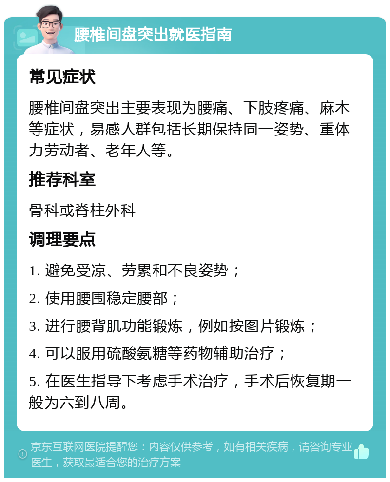 腰椎间盘突出就医指南 常见症状 腰椎间盘突出主要表现为腰痛、下肢疼痛、麻木等症状，易感人群包括长期保持同一姿势、重体力劳动者、老年人等。 推荐科室 骨科或脊柱外科 调理要点 1. 避免受凉、劳累和不良姿势； 2. 使用腰围稳定腰部； 3. 进行腰背肌功能锻炼，例如按图片锻炼； 4. 可以服用硫酸氨糖等药物辅助治疗； 5. 在医生指导下考虑手术治疗，手术后恢复期一般为六到八周。