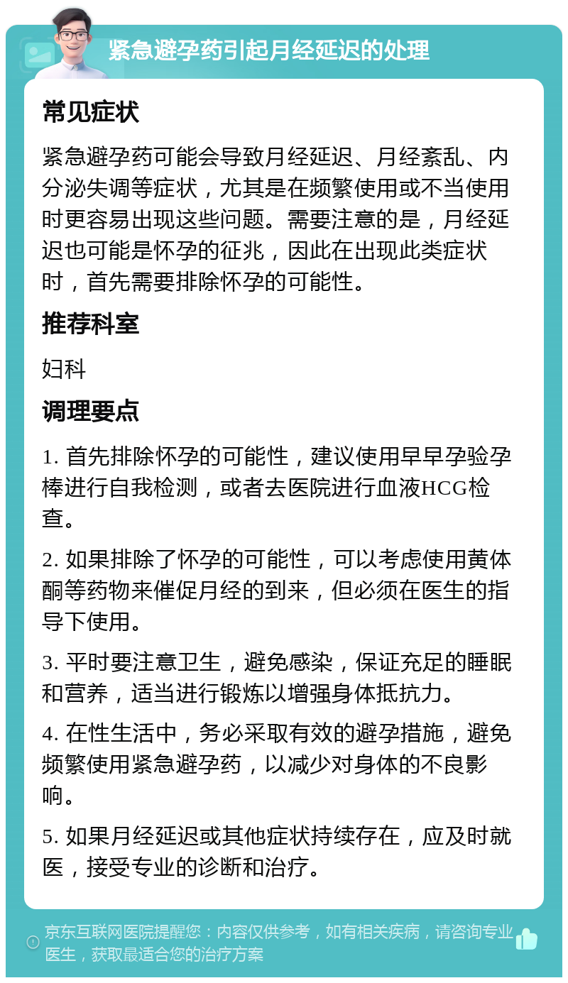 紧急避孕药引起月经延迟的处理 常见症状 紧急避孕药可能会导致月经延迟、月经紊乱、内分泌失调等症状，尤其是在频繁使用或不当使用时更容易出现这些问题。需要注意的是，月经延迟也可能是怀孕的征兆，因此在出现此类症状时，首先需要排除怀孕的可能性。 推荐科室 妇科 调理要点 1. 首先排除怀孕的可能性，建议使用早早孕验孕棒进行自我检测，或者去医院进行血液HCG检查。 2. 如果排除了怀孕的可能性，可以考虑使用黄体酮等药物来催促月经的到来，但必须在医生的指导下使用。 3. 平时要注意卫生，避免感染，保证充足的睡眠和营养，适当进行锻炼以增强身体抵抗力。 4. 在性生活中，务必采取有效的避孕措施，避免频繁使用紧急避孕药，以减少对身体的不良影响。 5. 如果月经延迟或其他症状持续存在，应及时就医，接受专业的诊断和治疗。