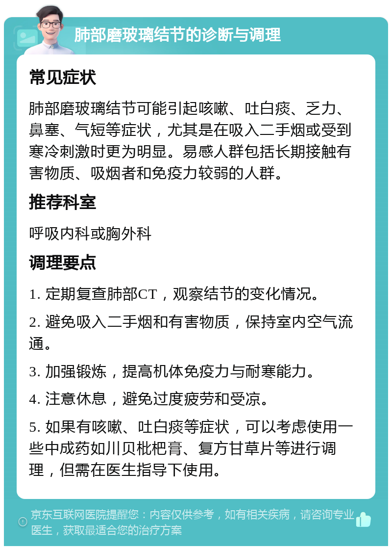 肺部磨玻璃结节的诊断与调理 常见症状 肺部磨玻璃结节可能引起咳嗽、吐白痰、乏力、鼻塞、气短等症状，尤其是在吸入二手烟或受到寒冷刺激时更为明显。易感人群包括长期接触有害物质、吸烟者和免疫力较弱的人群。 推荐科室 呼吸内科或胸外科 调理要点 1. 定期复查肺部CT，观察结节的变化情况。 2. 避免吸入二手烟和有害物质，保持室内空气流通。 3. 加强锻炼，提高机体免疫力与耐寒能力。 4. 注意休息，避免过度疲劳和受凉。 5. 如果有咳嗽、吐白痰等症状，可以考虑使用一些中成药如川贝枇杷膏、复方甘草片等进行调理，但需在医生指导下使用。