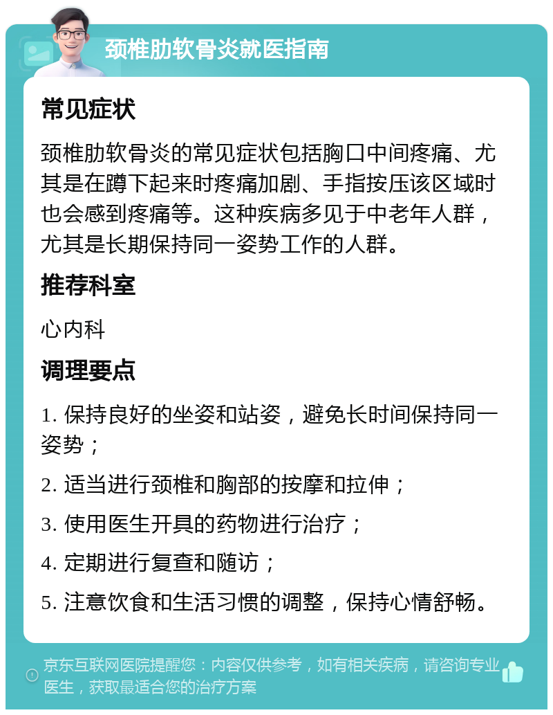 颈椎肋软骨炎就医指南 常见症状 颈椎肋软骨炎的常见症状包括胸口中间疼痛、尤其是在蹲下起来时疼痛加剧、手指按压该区域时也会感到疼痛等。这种疾病多见于中老年人群，尤其是长期保持同一姿势工作的人群。 推荐科室 心内科 调理要点 1. 保持良好的坐姿和站姿，避免长时间保持同一姿势； 2. 适当进行颈椎和胸部的按摩和拉伸； 3. 使用医生开具的药物进行治疗； 4. 定期进行复查和随访； 5. 注意饮食和生活习惯的调整，保持心情舒畅。