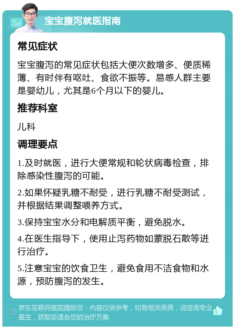 宝宝腹泻就医指南 常见症状 宝宝腹泻的常见症状包括大便次数增多、便质稀薄、有时伴有呕吐、食欲不振等。易感人群主要是婴幼儿，尤其是6个月以下的婴儿。 推荐科室 儿科 调理要点 1.及时就医，进行大便常规和轮状病毒检查，排除感染性腹泻的可能。 2.如果怀疑乳糖不耐受，进行乳糖不耐受测试，并根据结果调整喂养方式。 3.保持宝宝水分和电解质平衡，避免脱水。 4.在医生指导下，使用止泻药物如蒙脱石散等进行治疗。 5.注意宝宝的饮食卫生，避免食用不洁食物和水源，预防腹泻的发生。