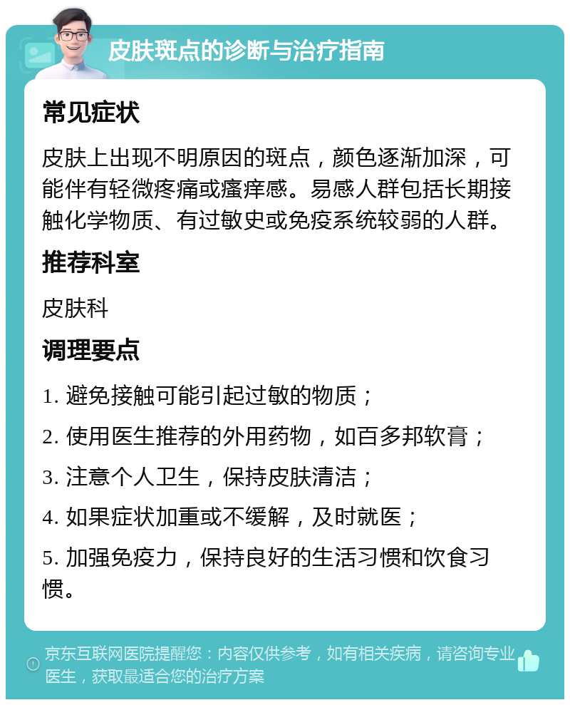 皮肤斑点的诊断与治疗指南 常见症状 皮肤上出现不明原因的斑点，颜色逐渐加深，可能伴有轻微疼痛或瘙痒感。易感人群包括长期接触化学物质、有过敏史或免疫系统较弱的人群。 推荐科室 皮肤科 调理要点 1. 避免接触可能引起过敏的物质； 2. 使用医生推荐的外用药物，如百多邦软膏； 3. 注意个人卫生，保持皮肤清洁； 4. 如果症状加重或不缓解，及时就医； 5. 加强免疫力，保持良好的生活习惯和饮食习惯。