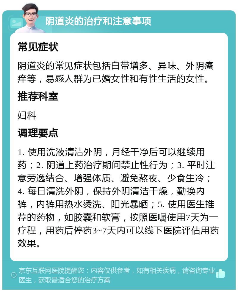 阴道炎的治疗和注意事项 常见症状 阴道炎的常见症状包括白带增多、异味、外阴瘙痒等，易感人群为已婚女性和有性生活的女性。 推荐科室 妇科 调理要点 1. 使用洗液清洁外阴，月经干净后可以继续用药；2. 阴道上药治疗期间禁止性行为；3. 平时注意劳逸结合、增强体质、避免熬夜、少食生冷；4. 每日清洗外阴，保持外阴清洁干燥，勤换内裤，内裤用热水烫洗、阳光暴晒；5. 使用医生推荐的药物，如胶囊和软膏，按照医嘱使用7天为一疗程，用药后停药3~7天内可以线下医院评估用药效果。