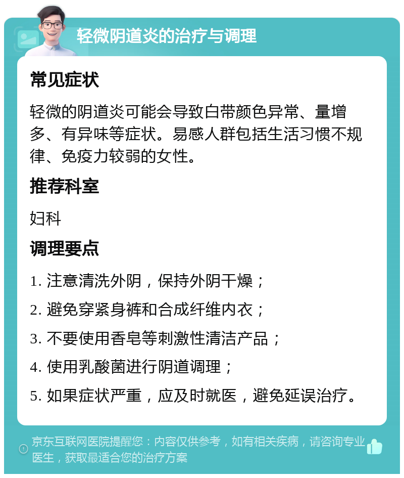 轻微阴道炎的治疗与调理 常见症状 轻微的阴道炎可能会导致白带颜色异常、量增多、有异味等症状。易感人群包括生活习惯不规律、免疫力较弱的女性。 推荐科室 妇科 调理要点 1. 注意清洗外阴，保持外阴干燥； 2. 避免穿紧身裤和合成纤维内衣； 3. 不要使用香皂等刺激性清洁产品； 4. 使用乳酸菌进行阴道调理； 5. 如果症状严重，应及时就医，避免延误治疗。