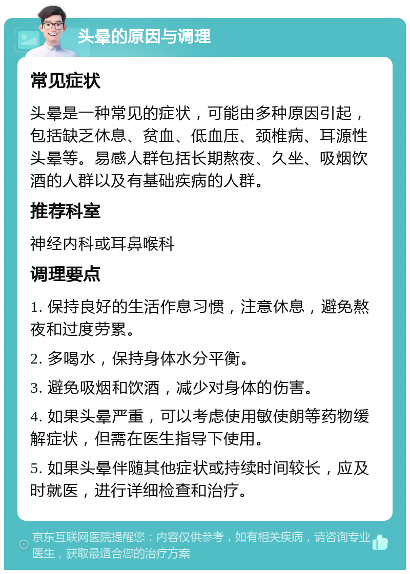 头晕的原因与调理 常见症状 头晕是一种常见的症状，可能由多种原因引起，包括缺乏休息、贫血、低血压、颈椎病、耳源性头晕等。易感人群包括长期熬夜、久坐、吸烟饮酒的人群以及有基础疾病的人群。 推荐科室 神经内科或耳鼻喉科 调理要点 1. 保持良好的生活作息习惯，注意休息，避免熬夜和过度劳累。 2. 多喝水，保持身体水分平衡。 3. 避免吸烟和饮酒，减少对身体的伤害。 4. 如果头晕严重，可以考虑使用敏使朗等药物缓解症状，但需在医生指导下使用。 5. 如果头晕伴随其他症状或持续时间较长，应及时就医，进行详细检查和治疗。