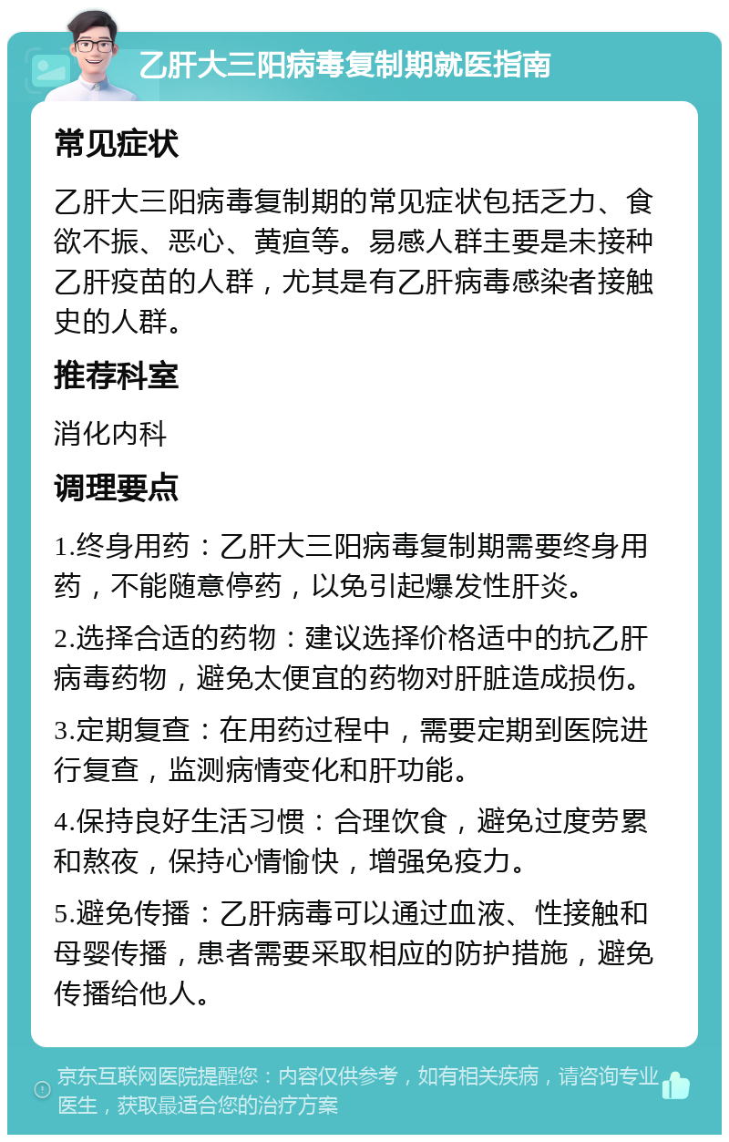 乙肝大三阳病毒复制期就医指南 常见症状 乙肝大三阳病毒复制期的常见症状包括乏力、食欲不振、恶心、黄疸等。易感人群主要是未接种乙肝疫苗的人群，尤其是有乙肝病毒感染者接触史的人群。 推荐科室 消化内科 调理要点 1.终身用药：乙肝大三阳病毒复制期需要终身用药，不能随意停药，以免引起爆发性肝炎。 2.选择合适的药物：建议选择价格适中的抗乙肝病毒药物，避免太便宜的药物对肝脏造成损伤。 3.定期复查：在用药过程中，需要定期到医院进行复查，监测病情变化和肝功能。 4.保持良好生活习惯：合理饮食，避免过度劳累和熬夜，保持心情愉快，增强免疫力。 5.避免传播：乙肝病毒可以通过血液、性接触和母婴传播，患者需要采取相应的防护措施，避免传播给他人。