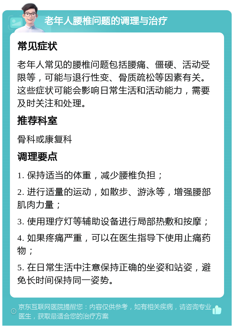 老年人腰椎问题的调理与治疗 常见症状 老年人常见的腰椎问题包括腰痛、僵硬、活动受限等，可能与退行性变、骨质疏松等因素有关。这些症状可能会影响日常生活和活动能力，需要及时关注和处理。 推荐科室 骨科或康复科 调理要点 1. 保持适当的体重，减少腰椎负担； 2. 进行适量的运动，如散步、游泳等，增强腰部肌肉力量； 3. 使用理疗灯等辅助设备进行局部热敷和按摩； 4. 如果疼痛严重，可以在医生指导下使用止痛药物； 5. 在日常生活中注意保持正确的坐姿和站姿，避免长时间保持同一姿势。