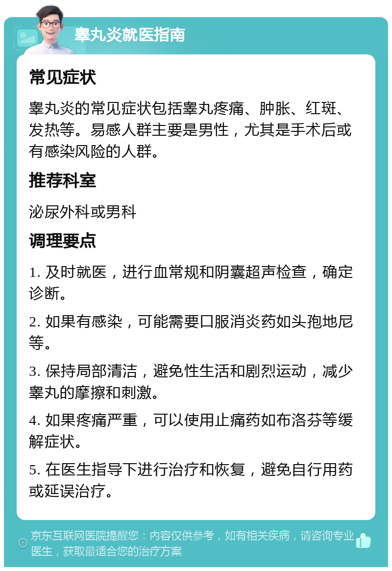 睾丸炎就医指南 常见症状 睾丸炎的常见症状包括睾丸疼痛、肿胀、红斑、发热等。易感人群主要是男性，尤其是手术后或有感染风险的人群。 推荐科室 泌尿外科或男科 调理要点 1. 及时就医，进行血常规和阴囊超声检查，确定诊断。 2. 如果有感染，可能需要口服消炎药如头孢地尼等。 3. 保持局部清洁，避免性生活和剧烈运动，减少睾丸的摩擦和刺激。 4. 如果疼痛严重，可以使用止痛药如布洛芬等缓解症状。 5. 在医生指导下进行治疗和恢复，避免自行用药或延误治疗。