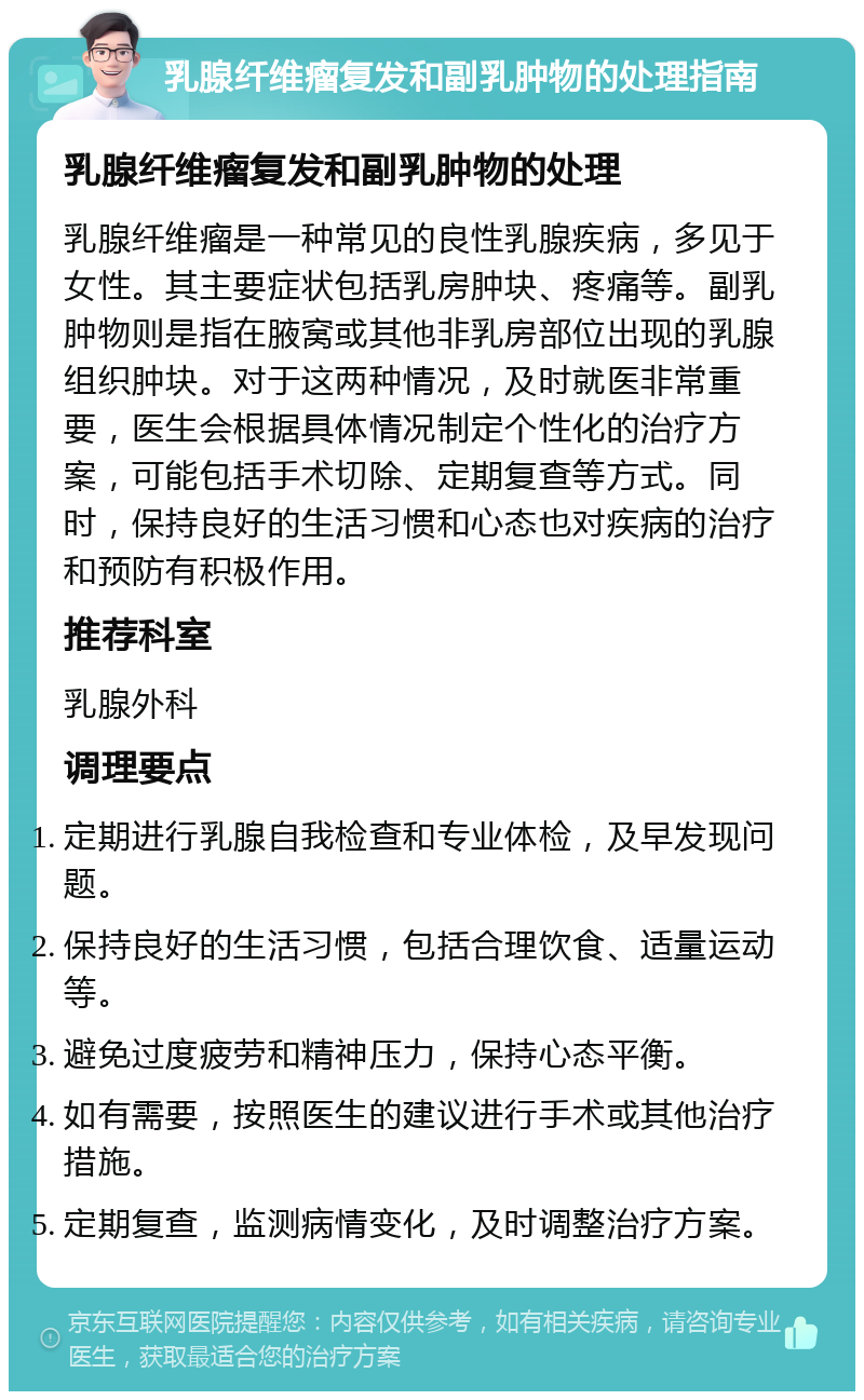 乳腺纤维瘤复发和副乳肿物的处理指南 乳腺纤维瘤复发和副乳肿物的处理 乳腺纤维瘤是一种常见的良性乳腺疾病，多见于女性。其主要症状包括乳房肿块、疼痛等。副乳肿物则是指在腋窝或其他非乳房部位出现的乳腺组织肿块。对于这两种情况，及时就医非常重要，医生会根据具体情况制定个性化的治疗方案，可能包括手术切除、定期复查等方式。同时，保持良好的生活习惯和心态也对疾病的治疗和预防有积极作用。 推荐科室 乳腺外科 调理要点 定期进行乳腺自我检查和专业体检，及早发现问题。 保持良好的生活习惯，包括合理饮食、适量运动等。 避免过度疲劳和精神压力，保持心态平衡。 如有需要，按照医生的建议进行手术或其他治疗措施。 定期复查，监测病情变化，及时调整治疗方案。