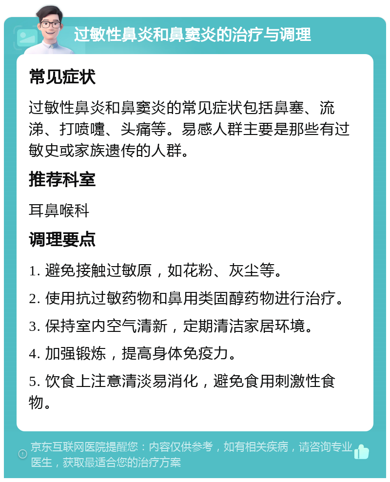 过敏性鼻炎和鼻窦炎的治疗与调理 常见症状 过敏性鼻炎和鼻窦炎的常见症状包括鼻塞、流涕、打喷嚏、头痛等。易感人群主要是那些有过敏史或家族遗传的人群。 推荐科室 耳鼻喉科 调理要点 1. 避免接触过敏原，如花粉、灰尘等。 2. 使用抗过敏药物和鼻用类固醇药物进行治疗。 3. 保持室内空气清新，定期清洁家居环境。 4. 加强锻炼，提高身体免疫力。 5. 饮食上注意清淡易消化，避免食用刺激性食物。