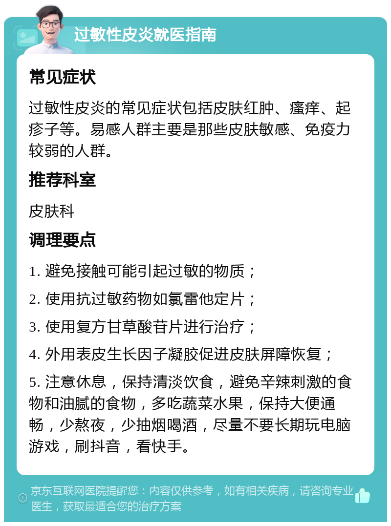 过敏性皮炎就医指南 常见症状 过敏性皮炎的常见症状包括皮肤红肿、瘙痒、起疹子等。易感人群主要是那些皮肤敏感、免疫力较弱的人群。 推荐科室 皮肤科 调理要点 1. 避免接触可能引起过敏的物质； 2. 使用抗过敏药物如氯雷他定片； 3. 使用复方甘草酸苷片进行治疗； 4. 外用表皮生长因子凝胶促进皮肤屏障恢复； 5. 注意休息，保持清淡饮食，避免辛辣刺激的食物和油腻的食物，多吃蔬菜水果，保持大便通畅，少熬夜，少抽烟喝酒，尽量不要长期玩电脑游戏，刷抖音，看快手。