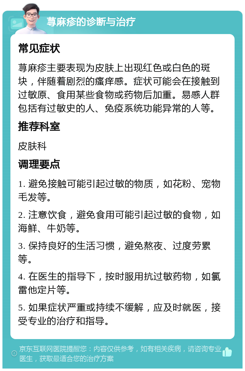 荨麻疹的诊断与治疗 常见症状 荨麻疹主要表现为皮肤上出现红色或白色的斑块，伴随着剧烈的瘙痒感。症状可能会在接触到过敏原、食用某些食物或药物后加重。易感人群包括有过敏史的人、免疫系统功能异常的人等。 推荐科室 皮肤科 调理要点 1. 避免接触可能引起过敏的物质，如花粉、宠物毛发等。 2. 注意饮食，避免食用可能引起过敏的食物，如海鲜、牛奶等。 3. 保持良好的生活习惯，避免熬夜、过度劳累等。 4. 在医生的指导下，按时服用抗过敏药物，如氯雷他定片等。 5. 如果症状严重或持续不缓解，应及时就医，接受专业的治疗和指导。