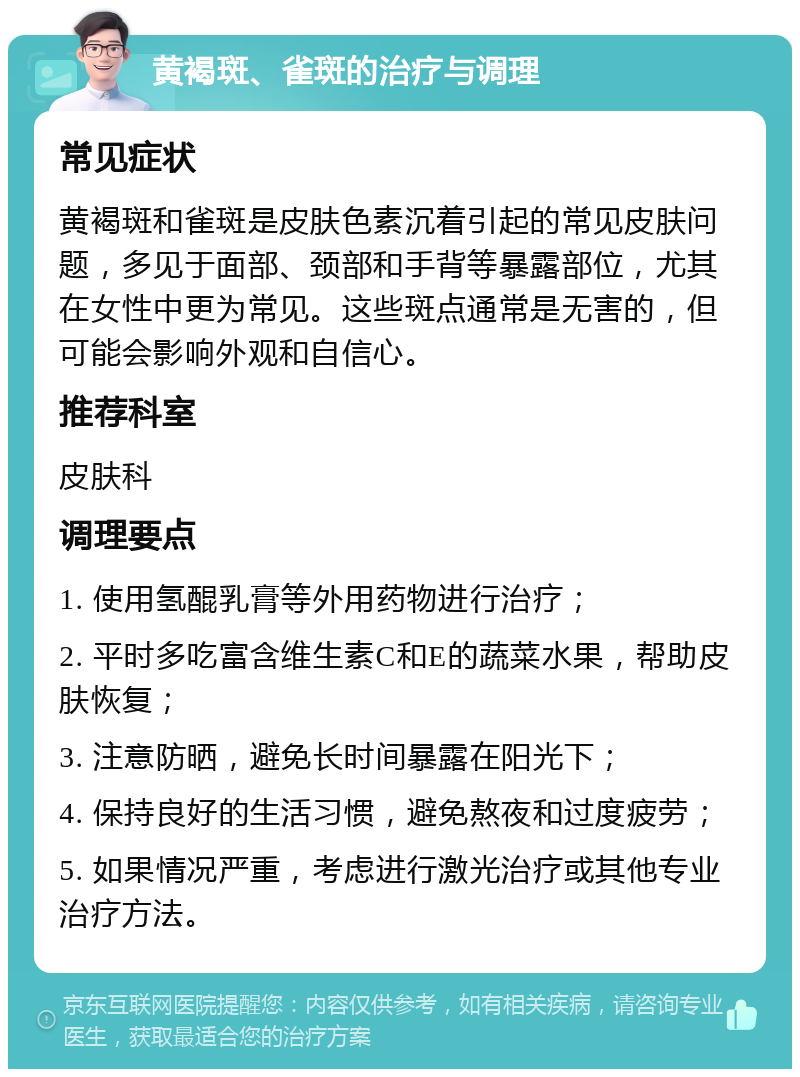 黄褐斑、雀斑的治疗与调理 常见症状 黄褐斑和雀斑是皮肤色素沉着引起的常见皮肤问题，多见于面部、颈部和手背等暴露部位，尤其在女性中更为常见。这些斑点通常是无害的，但可能会影响外观和自信心。 推荐科室 皮肤科 调理要点 1. 使用氢醌乳膏等外用药物进行治疗； 2. 平时多吃富含维生素C和E的蔬菜水果，帮助皮肤恢复； 3. 注意防晒，避免长时间暴露在阳光下； 4. 保持良好的生活习惯，避免熬夜和过度疲劳； 5. 如果情况严重，考虑进行激光治疗或其他专业治疗方法。