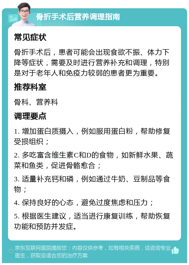 骨折手术后营养调理指南 常见症状 骨折手术后，患者可能会出现食欲不振、体力下降等症状，需要及时进行营养补充和调理，特别是对于老年人和免疫力较弱的患者更为重要。 推荐科室 骨科、营养科 调理要点 1. 增加蛋白质摄入，例如服用蛋白粉，帮助修复受损组织； 2. 多吃富含维生素C和D的食物，如新鲜水果、蔬菜和鱼类，促进骨骼愈合； 3. 适量补充钙和磷，例如通过牛奶、豆制品等食物； 4. 保持良好的心态，避免过度焦虑和压力； 5. 根据医生建议，适当进行康复训练，帮助恢复功能和预防并发症。