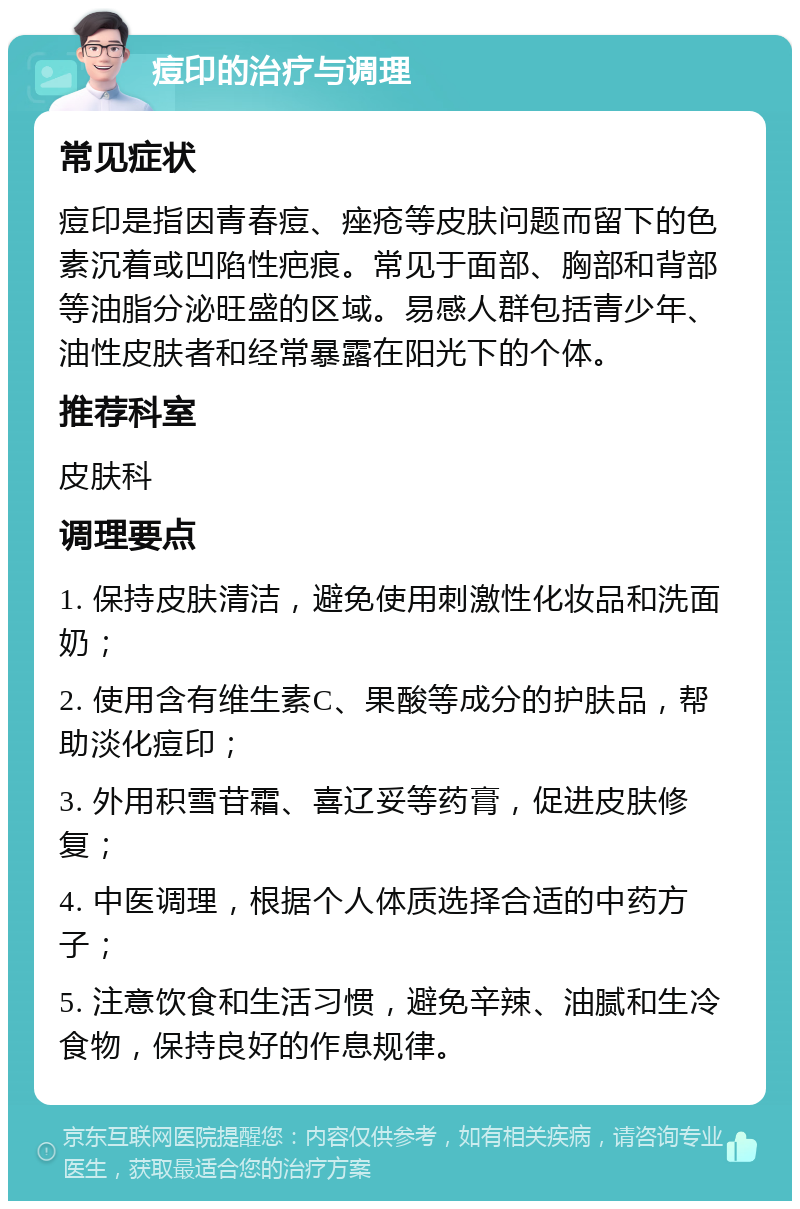 痘印的治疗与调理 常见症状 痘印是指因青春痘、痤疮等皮肤问题而留下的色素沉着或凹陷性疤痕。常见于面部、胸部和背部等油脂分泌旺盛的区域。易感人群包括青少年、油性皮肤者和经常暴露在阳光下的个体。 推荐科室 皮肤科 调理要点 1. 保持皮肤清洁，避免使用刺激性化妆品和洗面奶； 2. 使用含有维生素C、果酸等成分的护肤品，帮助淡化痘印； 3. 外用积雪苷霜、喜辽妥等药膏，促进皮肤修复； 4. 中医调理，根据个人体质选择合适的中药方子； 5. 注意饮食和生活习惯，避免辛辣、油腻和生冷食物，保持良好的作息规律。