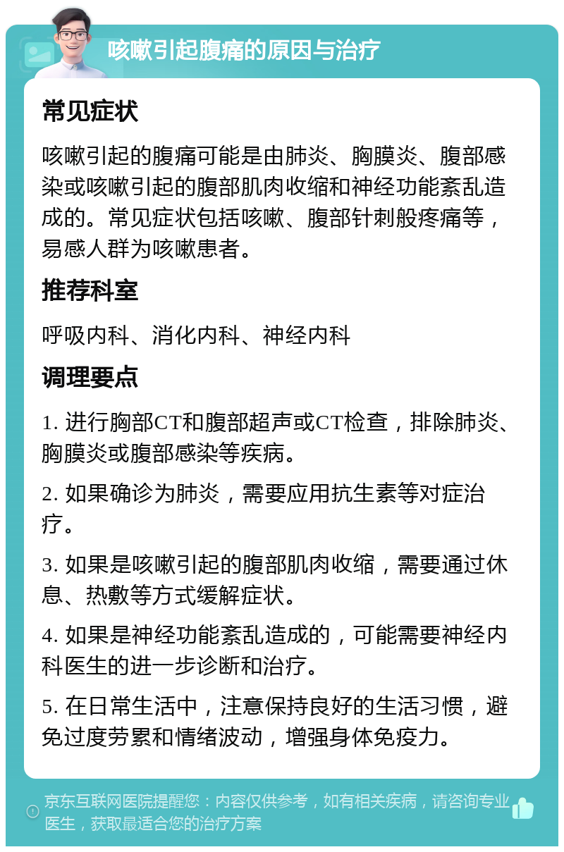 咳嗽引起腹痛的原因与治疗 常见症状 咳嗽引起的腹痛可能是由肺炎、胸膜炎、腹部感染或咳嗽引起的腹部肌肉收缩和神经功能紊乱造成的。常见症状包括咳嗽、腹部针刺般疼痛等，易感人群为咳嗽患者。 推荐科室 呼吸内科、消化内科、神经内科 调理要点 1. 进行胸部CT和腹部超声或CT检查，排除肺炎、胸膜炎或腹部感染等疾病。 2. 如果确诊为肺炎，需要应用抗生素等对症治疗。 3. 如果是咳嗽引起的腹部肌肉收缩，需要通过休息、热敷等方式缓解症状。 4. 如果是神经功能紊乱造成的，可能需要神经内科医生的进一步诊断和治疗。 5. 在日常生活中，注意保持良好的生活习惯，避免过度劳累和情绪波动，增强身体免疫力。