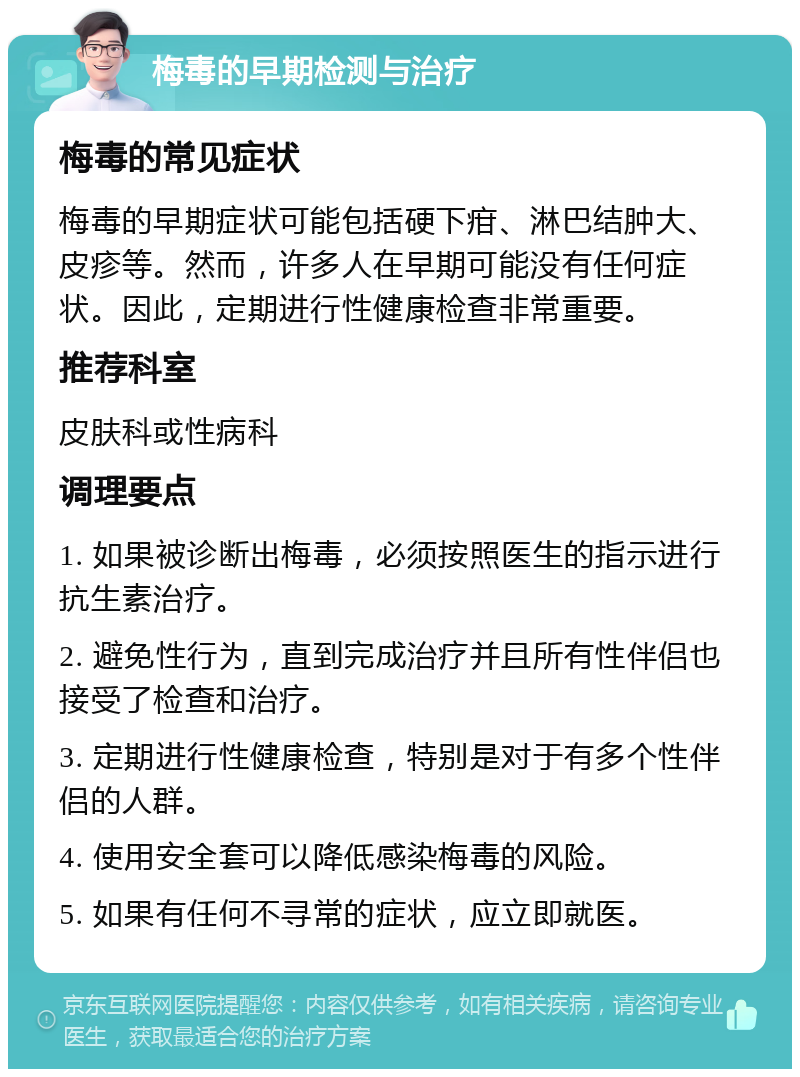 梅毒的早期检测与治疗 梅毒的常见症状 梅毒的早期症状可能包括硬下疳、淋巴结肿大、皮疹等。然而，许多人在早期可能没有任何症状。因此，定期进行性健康检查非常重要。 推荐科室 皮肤科或性病科 调理要点 1. 如果被诊断出梅毒，必须按照医生的指示进行抗生素治疗。 2. 避免性行为，直到完成治疗并且所有性伴侣也接受了检查和治疗。 3. 定期进行性健康检查，特别是对于有多个性伴侣的人群。 4. 使用安全套可以降低感染梅毒的风险。 5. 如果有任何不寻常的症状，应立即就医。