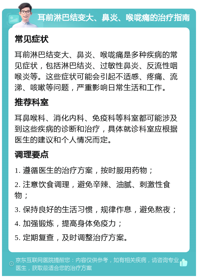 耳前淋巴结变大、鼻炎、喉咙痛的治疗指南 常见症状 耳前淋巴结变大、鼻炎、喉咙痛是多种疾病的常见症状，包括淋巴结炎、过敏性鼻炎、反流性咽喉炎等。这些症状可能会引起不适感、疼痛、流涕、咳嗽等问题，严重影响日常生活和工作。 推荐科室 耳鼻喉科、消化内科、免疫科等科室都可能涉及到这些疾病的诊断和治疗，具体就诊科室应根据医生的建议和个人情况而定。 调理要点 1. 遵循医生的治疗方案，按时服用药物； 2. 注意饮食调理，避免辛辣、油腻、刺激性食物； 3. 保持良好的生活习惯，规律作息，避免熬夜； 4. 加强锻炼，提高身体免疫力； 5. 定期复查，及时调整治疗方案。