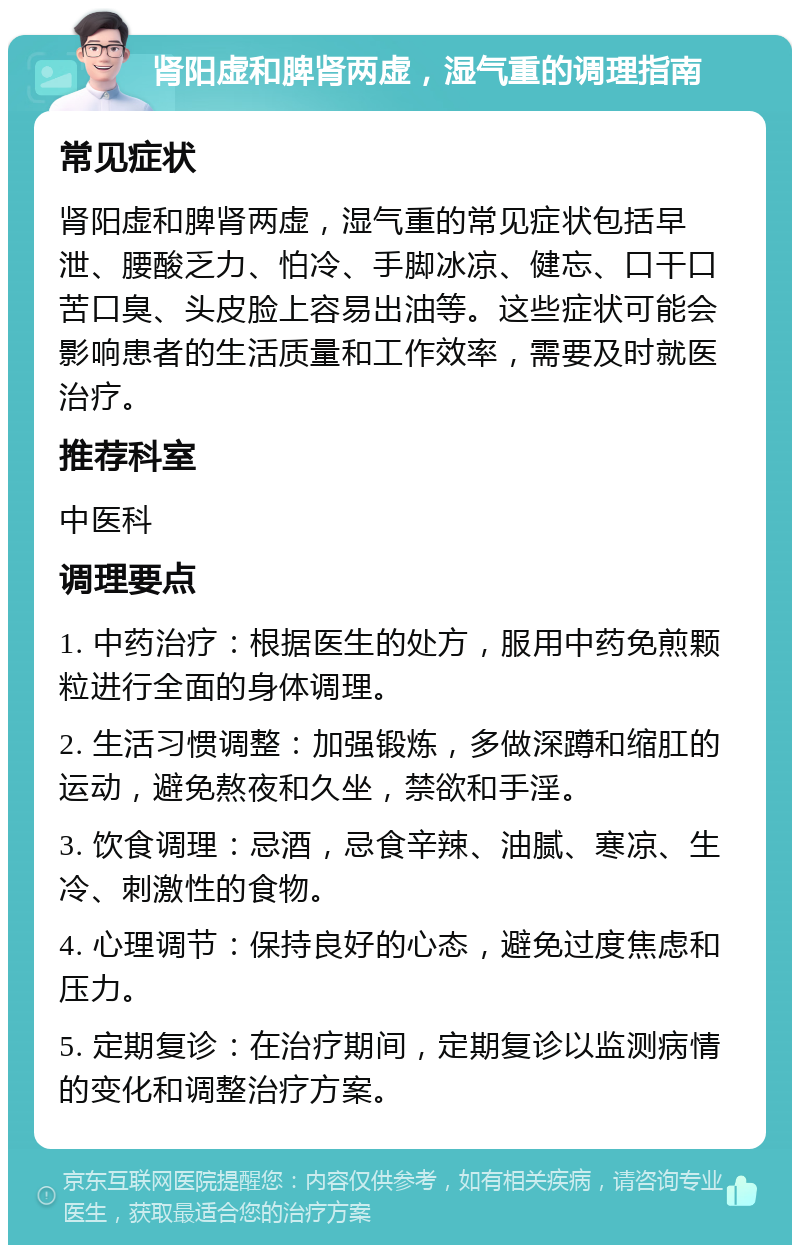 肾阳虚和脾肾两虚，湿气重的调理指南 常见症状 肾阳虚和脾肾两虚，湿气重的常见症状包括早泄、腰酸乏力、怕冷、手脚冰凉、健忘、口干口苦口臭、头皮脸上容易出油等。这些症状可能会影响患者的生活质量和工作效率，需要及时就医治疗。 推荐科室 中医科 调理要点 1. 中药治疗：根据医生的处方，服用中药免煎颗粒进行全面的身体调理。 2. 生活习惯调整：加强锻炼，多做深蹲和缩肛的运动，避免熬夜和久坐，禁欲和手淫。 3. 饮食调理：忌酒，忌食辛辣、油腻、寒凉、生冷、刺激性的食物。 4. 心理调节：保持良好的心态，避免过度焦虑和压力。 5. 定期复诊：在治疗期间，定期复诊以监测病情的变化和调整治疗方案。