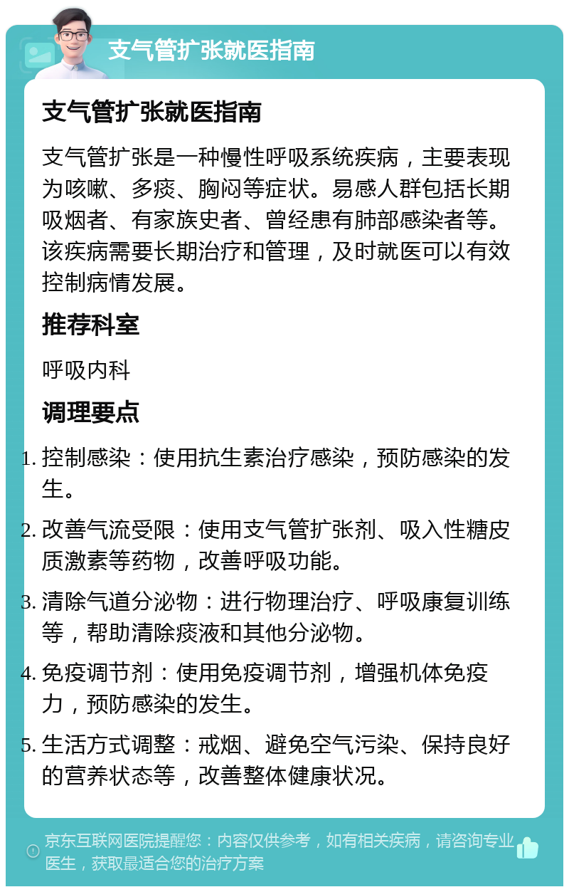 支气管扩张就医指南 支气管扩张就医指南 支气管扩张是一种慢性呼吸系统疾病，主要表现为咳嗽、多痰、胸闷等症状。易感人群包括长期吸烟者、有家族史者、曾经患有肺部感染者等。该疾病需要长期治疗和管理，及时就医可以有效控制病情发展。 推荐科室 呼吸内科 调理要点 控制感染：使用抗生素治疗感染，预防感染的发生。 改善气流受限：使用支气管扩张剂、吸入性糖皮质激素等药物，改善呼吸功能。 清除气道分泌物：进行物理治疗、呼吸康复训练等，帮助清除痰液和其他分泌物。 免疫调节剂：使用免疫调节剂，增强机体免疫力，预防感染的发生。 生活方式调整：戒烟、避免空气污染、保持良好的营养状态等，改善整体健康状况。