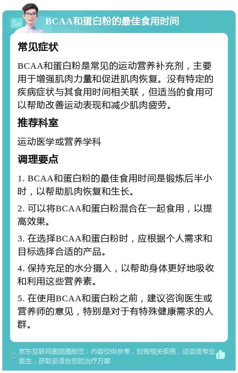 BCAA和蛋白粉的最佳食用时间 常见症状 BCAA和蛋白粉是常见的运动营养补充剂，主要用于增强肌肉力量和促进肌肉恢复。没有特定的疾病症状与其食用时间相关联，但适当的食用可以帮助改善运动表现和减少肌肉疲劳。 推荐科室 运动医学或营养学科 调理要点 1. BCAA和蛋白粉的最佳食用时间是锻炼后半小时，以帮助肌肉恢复和生长。 2. 可以将BCAA和蛋白粉混合在一起食用，以提高效果。 3. 在选择BCAA和蛋白粉时，应根据个人需求和目标选择合适的产品。 4. 保持充足的水分摄入，以帮助身体更好地吸收和利用这些营养素。 5. 在使用BCAA和蛋白粉之前，建议咨询医生或营养师的意见，特别是对于有特殊健康需求的人群。