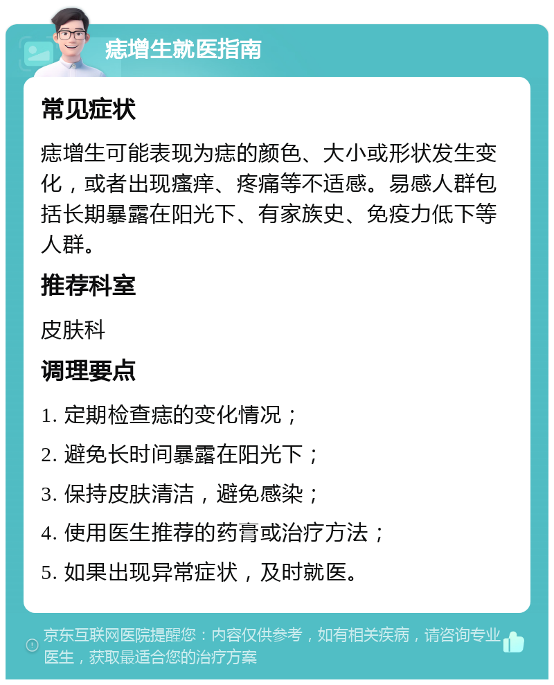 痣增生就医指南 常见症状 痣增生可能表现为痣的颜色、大小或形状发生变化，或者出现瘙痒、疼痛等不适感。易感人群包括长期暴露在阳光下、有家族史、免疫力低下等人群。 推荐科室 皮肤科 调理要点 1. 定期检查痣的变化情况； 2. 避免长时间暴露在阳光下； 3. 保持皮肤清洁，避免感染； 4. 使用医生推荐的药膏或治疗方法； 5. 如果出现异常症状，及时就医。