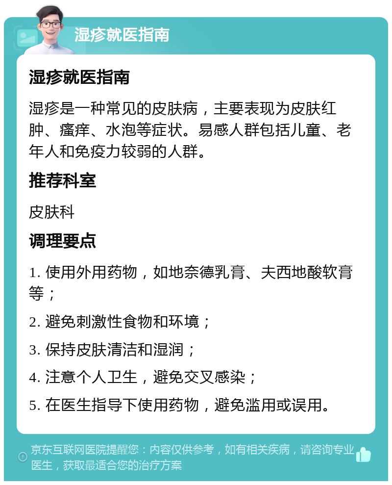 湿疹就医指南 湿疹就医指南 湿疹是一种常见的皮肤病，主要表现为皮肤红肿、瘙痒、水泡等症状。易感人群包括儿童、老年人和免疫力较弱的人群。 推荐科室 皮肤科 调理要点 1. 使用外用药物，如地奈德乳膏、夫西地酸软膏等； 2. 避免刺激性食物和环境； 3. 保持皮肤清洁和湿润； 4. 注意个人卫生，避免交叉感染； 5. 在医生指导下使用药物，避免滥用或误用。