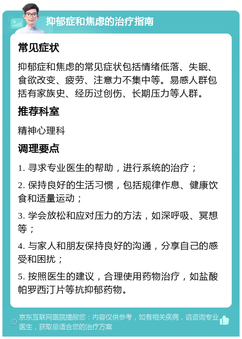 抑郁症和焦虑的治疗指南 常见症状 抑郁症和焦虑的常见症状包括情绪低落、失眠、食欲改变、疲劳、注意力不集中等。易感人群包括有家族史、经历过创伤、长期压力等人群。 推荐科室 精神心理科 调理要点 1. 寻求专业医生的帮助，进行系统的治疗； 2. 保持良好的生活习惯，包括规律作息、健康饮食和适量运动； 3. 学会放松和应对压力的方法，如深呼吸、冥想等； 4. 与家人和朋友保持良好的沟通，分享自己的感受和困扰； 5. 按照医生的建议，合理使用药物治疗，如盐酸帕罗西汀片等抗抑郁药物。