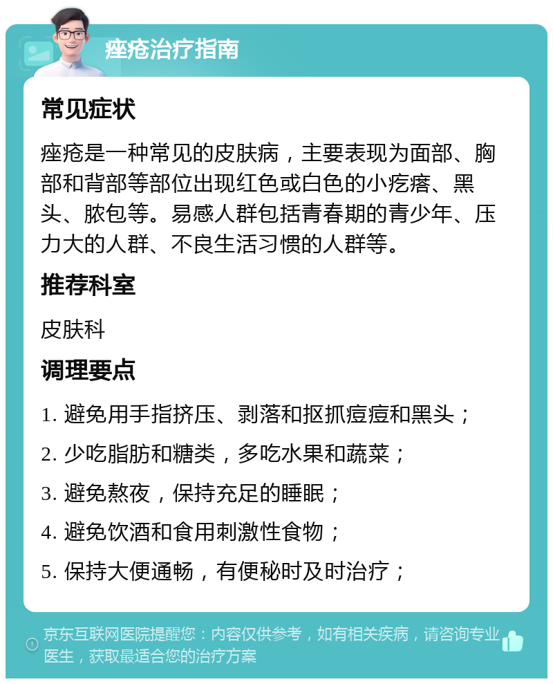 痤疮治疗指南 常见症状 痤疮是一种常见的皮肤病，主要表现为面部、胸部和背部等部位出现红色或白色的小疙瘩、黑头、脓包等。易感人群包括青春期的青少年、压力大的人群、不良生活习惯的人群等。 推荐科室 皮肤科 调理要点 1. 避免用手指挤压、剥落和抠抓痘痘和黑头； 2. 少吃脂肪和糖类，多吃水果和蔬菜； 3. 避免熬夜，保持充足的睡眠； 4. 避免饮酒和食用刺激性食物； 5. 保持大便通畅，有便秘时及时治疗；