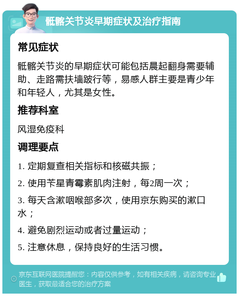 骶髂关节炎早期症状及治疗指南 常见症状 骶髂关节炎的早期症状可能包括晨起翻身需要辅助、走路需扶墙跛行等，易感人群主要是青少年和年轻人，尤其是女性。 推荐科室 风湿免疫科 调理要点 1. 定期复查相关指标和核磁共振； 2. 使用苄星青霉素肌肉注射，每2周一次； 3. 每天含漱咽喉部多次，使用京东购买的漱口水； 4. 避免剧烈运动或者过量运动； 5. 注意休息，保持良好的生活习惯。