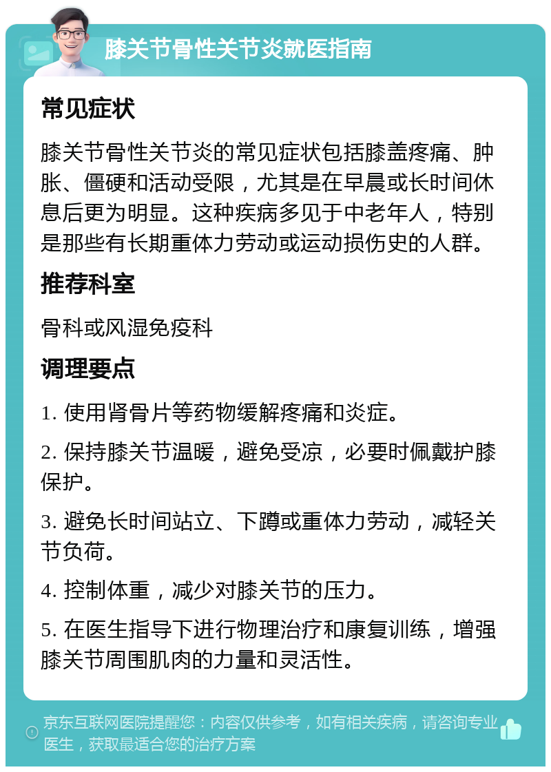 膝关节骨性关节炎就医指南 常见症状 膝关节骨性关节炎的常见症状包括膝盖疼痛、肿胀、僵硬和活动受限，尤其是在早晨或长时间休息后更为明显。这种疾病多见于中老年人，特别是那些有长期重体力劳动或运动损伤史的人群。 推荐科室 骨科或风湿免疫科 调理要点 1. 使用肾骨片等药物缓解疼痛和炎症。 2. 保持膝关节温暖，避免受凉，必要时佩戴护膝保护。 3. 避免长时间站立、下蹲或重体力劳动，减轻关节负荷。 4. 控制体重，减少对膝关节的压力。 5. 在医生指导下进行物理治疗和康复训练，增强膝关节周围肌肉的力量和灵活性。