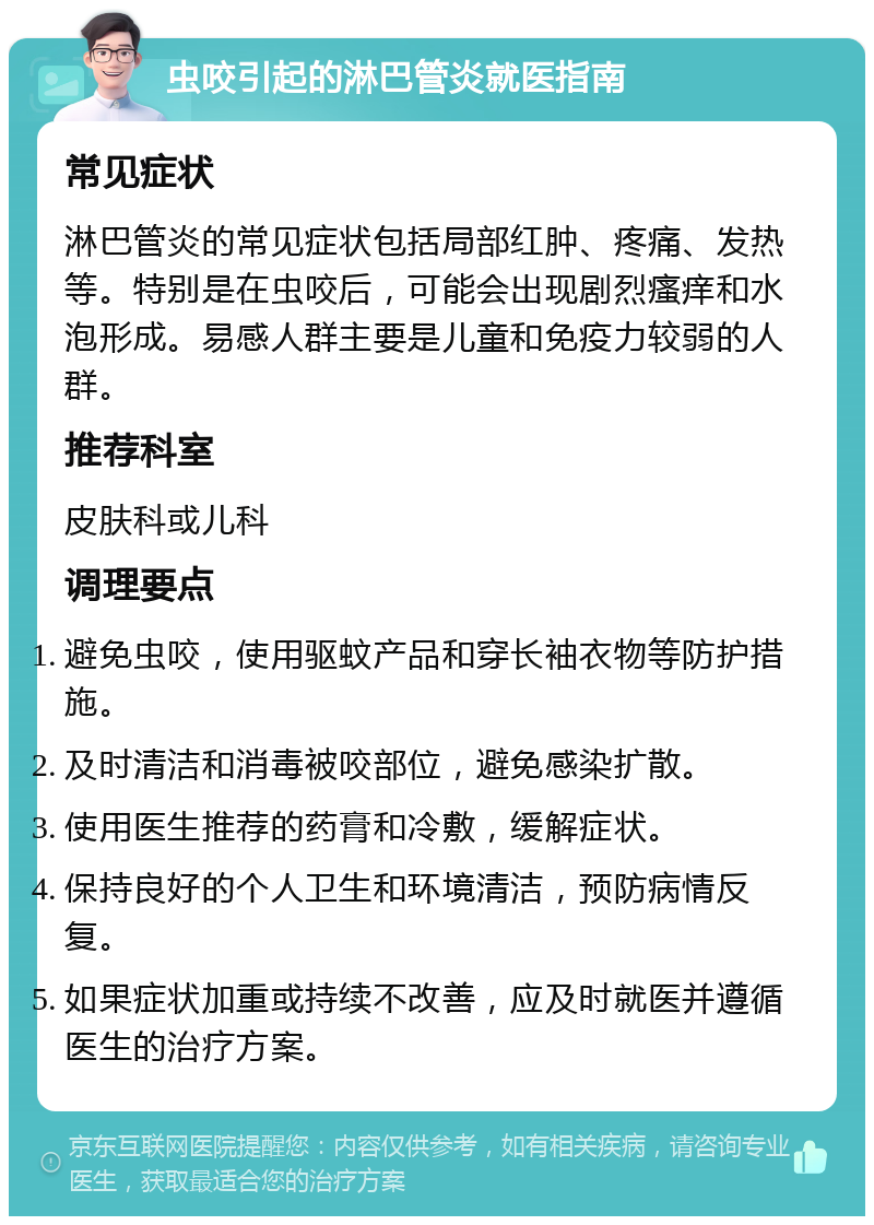 虫咬引起的淋巴管炎就医指南 常见症状 淋巴管炎的常见症状包括局部红肿、疼痛、发热等。特别是在虫咬后，可能会出现剧烈瘙痒和水泡形成。易感人群主要是儿童和免疫力较弱的人群。 推荐科室 皮肤科或儿科 调理要点 避免虫咬，使用驱蚊产品和穿长袖衣物等防护措施。 及时清洁和消毒被咬部位，避免感染扩散。 使用医生推荐的药膏和冷敷，缓解症状。 保持良好的个人卫生和环境清洁，预防病情反复。 如果症状加重或持续不改善，应及时就医并遵循医生的治疗方案。