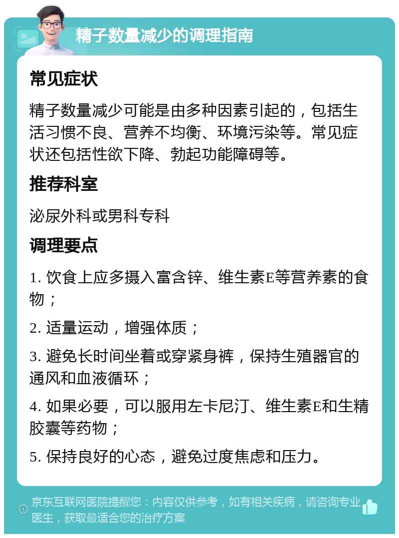 精子数量减少的调理指南 常见症状 精子数量减少可能是由多种因素引起的，包括生活习惯不良、营养不均衡、环境污染等。常见症状还包括性欲下降、勃起功能障碍等。 推荐科室 泌尿外科或男科专科 调理要点 1. 饮食上应多摄入富含锌、维生素E等营养素的食物； 2. 适量运动，增强体质； 3. 避免长时间坐着或穿紧身裤，保持生殖器官的通风和血液循环； 4. 如果必要，可以服用左卡尼汀、维生素E和生精胶囊等药物； 5. 保持良好的心态，避免过度焦虑和压力。